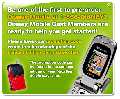 Be the one of the first to pre-order Disney Mobile at 1-866-DISNEY2.  Disney Mobile Cast Members are ready to help you get started! Please have your promotion code ready to take advantage of the Limited Edition Carry Case offer.  The promotion code can be found in the summer edition of your Vacation Magic Member Magazine.