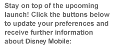 Stay on top of the upcoming launch! Click the buttons below to update your preferences and receive further information about Disney Mobile: