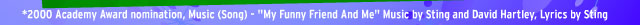 *2000 Academy Award nomination, Music (Song) - "My Funny Friend And Me" Music by Sting and David Hartley, Lyrics by Sting