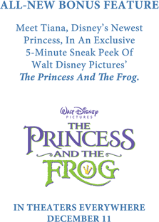 All-New Bonus Feature: Meet Tiana, Disney's Newest Princess, in an exclusive 5-Minute Sneak Peek of Walt Disney Pictures' The Princess And The Frog. In Theaters Everywhere December 11.