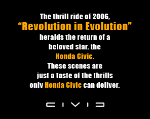 The thrill ride of 2006, 'Revolution in Evolution' heralds the return of a beloved star, the Honda Civic. These scenes are just a taste of the thrills only Honda Civic can deliver