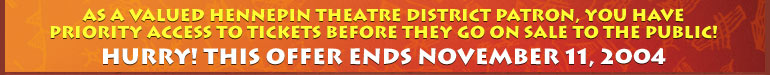 As a valued Hennepin Theatre District Patron, you have priority access to premium ticket packages before they go on sale to the public! Hurry! This offer ends November 11, 2004.