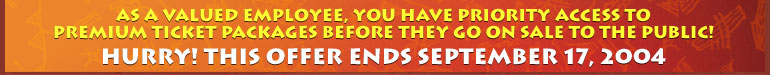As a valued employee, you have priority access to premium ticket packages before they go on sale to the public! Hurry! This offer ends September 17, 2004.