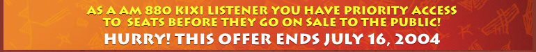 As a AM 880 KIXI listener you have priority access to this final block of tickets before they go on sale to the public! Hurry! This offer ends July 16, 2004.
