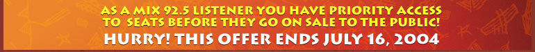 As a MIX 92.5 listener you have priority access to this final block of tickets before they go on sale to the public! Hurry! This offer ends July 16, 2004.
