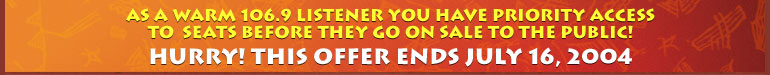 As a WARM 106.9 listener you have priority access to this final block of tickets before they go on sale to the public! Hurry! This offer ends July 16, 2004.