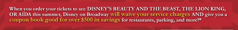 When you order your tickets to see Disney's Beauty and the Beast, The Lion King, or AIDA this summer, Disney on Broadway will waive your service charge AND give you a coupon book for over $500 in savings for restaurants, parking, and more!*