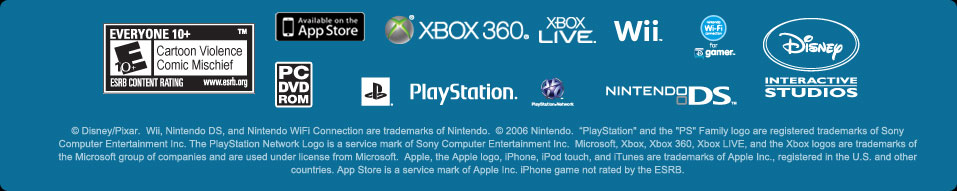 © Disney/Pixar.  Wii, Nintendo DS, and Nintendo WiFi Connection are trademarks of Nintendo.  © 2006 Nintendo.  “PlayStation" and the "PS" Family logo are registered trademarks of Sony Computer Entertainment Inc. The PlayStation Network Logo is a service mark of Sony Computer Entertainment Inc.  Microsoft, Xbox, Xbox 360, Xbox LIVE, and the Xbox logos are trademarks of the Microsoft group of companies and are used under license from Microsoft.  Apple, the Apple logo, iPhone, iPod touch, and iTunes are trademarks of Apple Inc., registered in the U.S. and other countries. App Store is a service mark of Apple Inc.