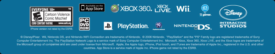 © Disney/Pixar.  Wii, Nintendo DS, and Nintendo WiFi Connection are trademarks of Nintendo.  © 2006 Nintendo.  “PlayStation" and the "PS" Family logo are registered trademarks of Sony Computer Entertainment Inc. The PlayStation Network Logo is a service mark of Sony Computer Entertainment Inc.  Microsoft, Xbox, Xbox 360, Xbox LIVE, and the Xbox logos are trademarks of the Microsoft group of companies and are used under license from Microsoft.  Apple, the Apple logo, iPhone, iPod touch, and iTunes are trademarks of Apple Inc., registered in the U.S. and other countries. App Store is a service mark of Apple Inc.