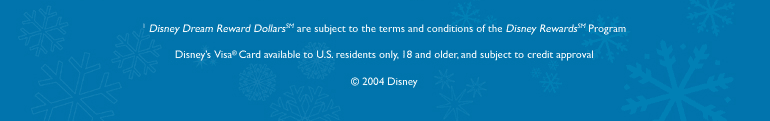 Disney Dream Reward Dollars are subject to the terms and conditions of the Disney Rewards Program - Disney's Visa Card available to US residents only, 18 and older, and subject to credit approval.  (c) 2004 Disney