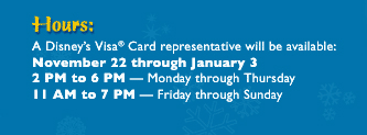 Hours: A Disney's Visa Card representative will be available: November 22 through January 3, 2 PM to 6PM - Monday through Thursday; 11 AM to 7 PM - Friday through Sunday