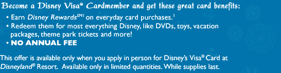 Become a Disney Visa Cardmember and get these great card benefits: Earn Disney Rewards on everyday card purchases; Redeem them for most everything Disney, like DVDs, toys, vacation packages, theme park tickets and more! No Annual Fee.  This offer is available only when you apply in person for Disney's Visa Card at Disneyland Resort. Available only in limited quantities. While supplies last.