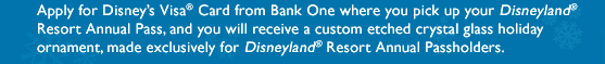 Apply for Disney's Visa Card from Bank One where you pick up your Disneyland Resort Annual Pass, and you will receive a custom etched crystal glass holiday ornament, made exclusively for Disneyland Resort Annual Passholders.